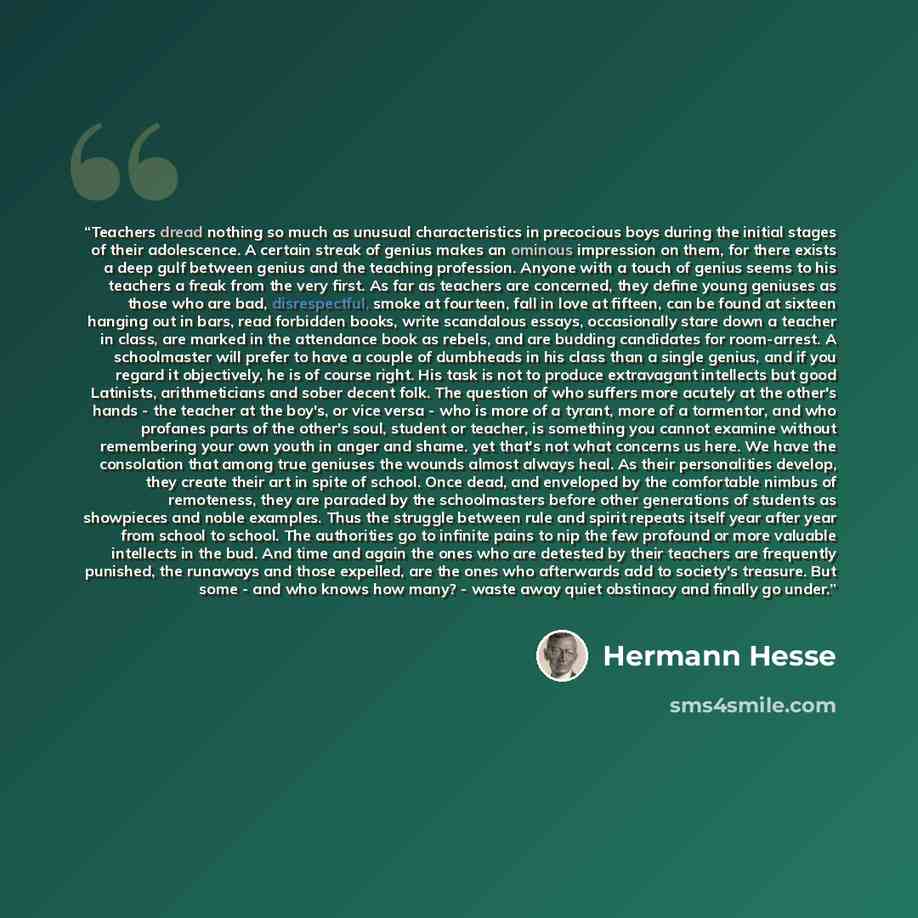 “Teachers dread nothing so much as unusual characteristics in precocious boys during the initial stages of their adolescence. A certain streak of genius makes an ominous impression on them, for there exists a deep gulf between genius and the teaching profession. Anyone with a touch of genius seems…” quote by Hermann Hesse