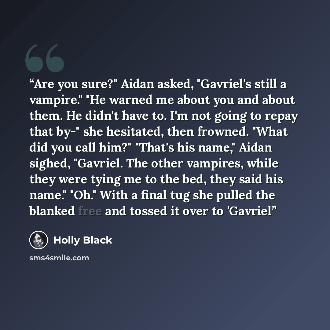 “Are you sure?" Aidan asked, "Gavriel's still a vampire." "He warned me about you and about them. He didn't have to. I'm not going to repay that by-" she hesitated, then frowned. "What did you call him?" "That's his name," Aidan sighed, "Gavriel. The other vampires, while they were tying me to the…” quote by Holly Black