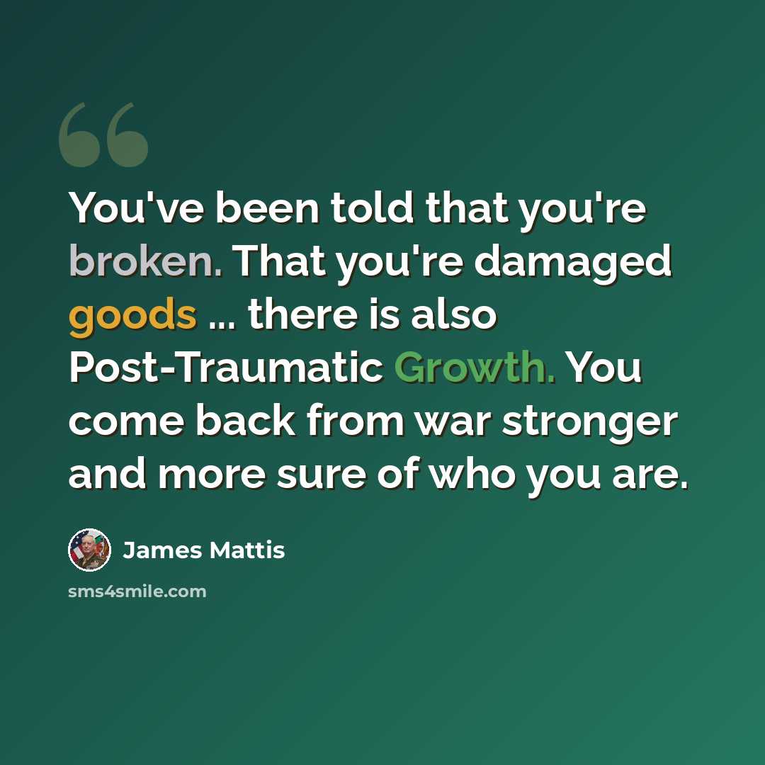 “You've been told that you're broken. That you're damaged goods ... there is also Post-Traumatic Growth. You come back from war stronger and more sure of who you are.” quote by James Mattis