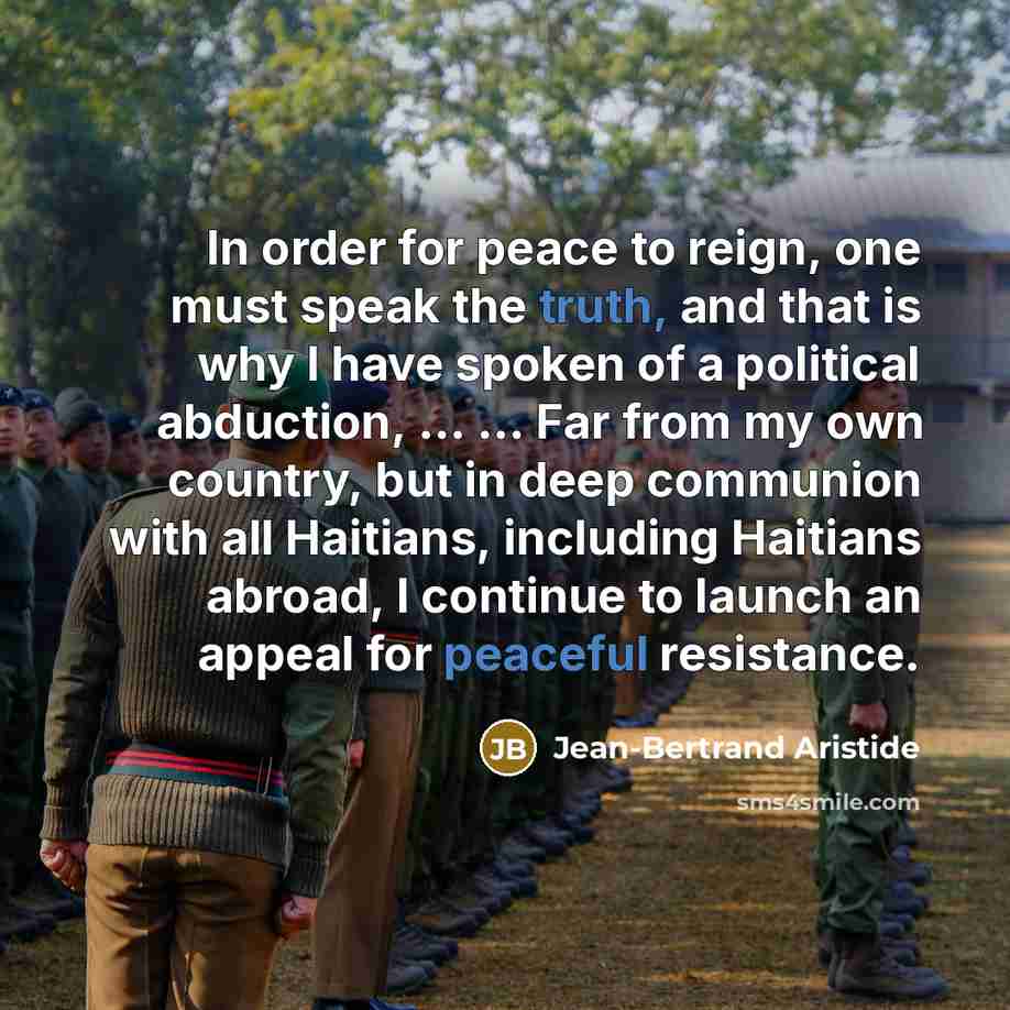“In order for peace to reign, one must speak the truth, and that is why I have spoken of a political abduction, ... ... Far from my own country, but in deep communion with all Haitians, including Haitians abroad, I continue to launch an appeal for peaceful resistance.” quote by Jean-Bertrand Aristide