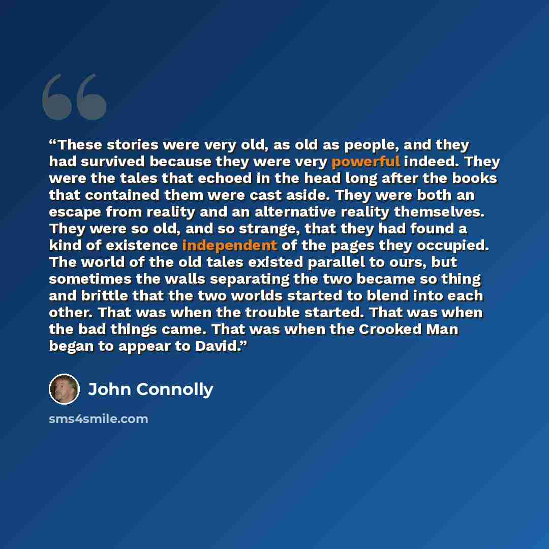 “These stories were very old, as old as people, and they had survived because they were very powerful indeed. They were the tales that echoed in the head long after the books that contained them were cast aside. They were both an escape from reality and an alternative reality themselves. They were…” quote by John Connolly
