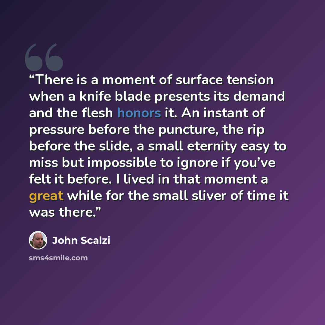 “There is a moment of surface tension when a knife blade presents its demand and the flesh honors it. An instant of pressure before the puncture, the rip before the slide, a small eternity easy to miss but impossible to ignore if you’ve felt it before. I lived in that moment a great while for the…” quote by John Scalzi