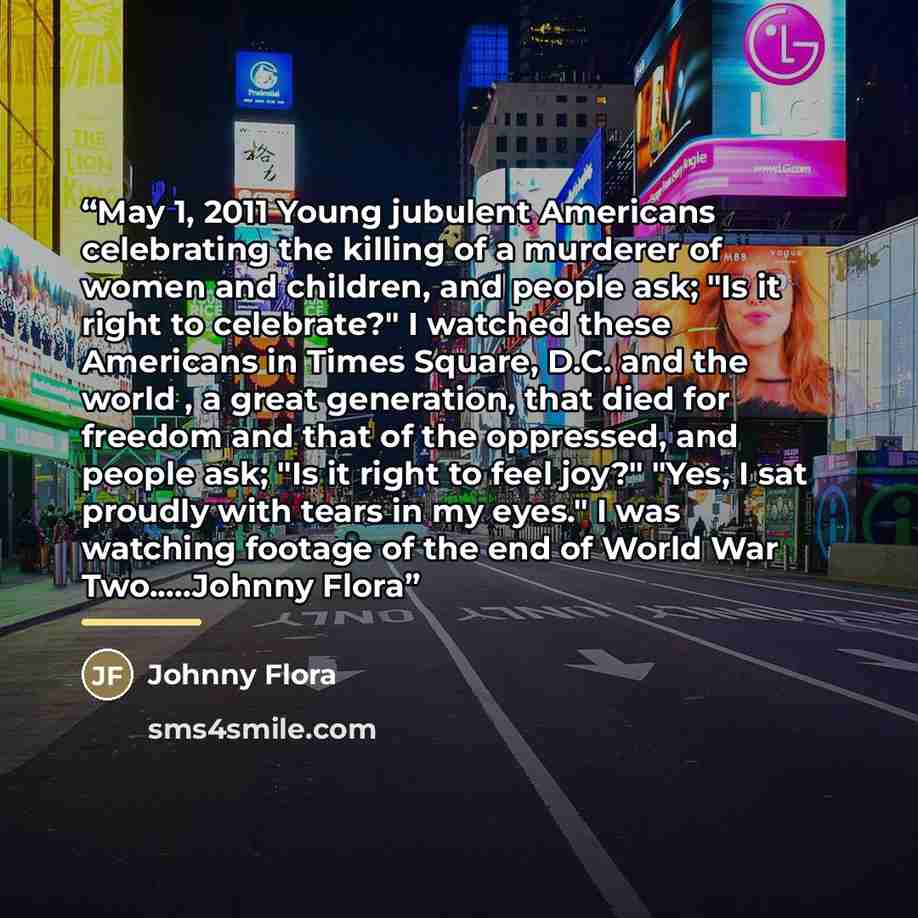 “May 1, 2011 Young jubulent Americans celebrating the killing of a murderer of women and children, and people ask; "Is it right to celebrate?" I watched these Americans in Times Square, D.C. and the world , a great generation, that died for freedom and that of the oppressed, and people ask; "Is it…” quote by Johnny Flora