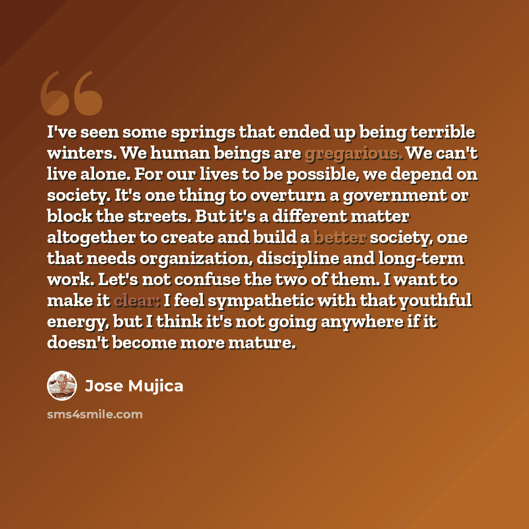 “I've seen some springs that ended up being terrible winters. We human beings are gregarious. We can't live alone. For our lives to be possible, we depend on society. It's one thing to overturn a government or block the streets. But it's a different matter altogether to create and build a better…” quote by Jose Mujica