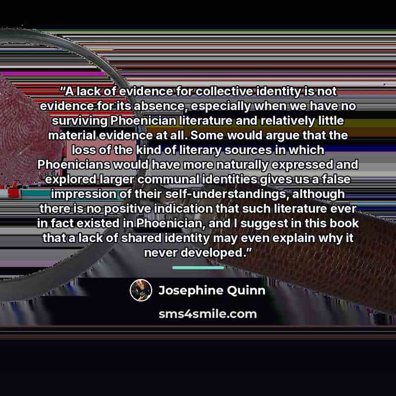 “A lack of evidence for collective identity is not evidence for its absence, especially when we have no surviving Phoenician literature and relatively little material evidence at all. Some would argue that the loss of the kind of literary sources in which Phoenicians would have more naturally…” quote by Josephine Quinn