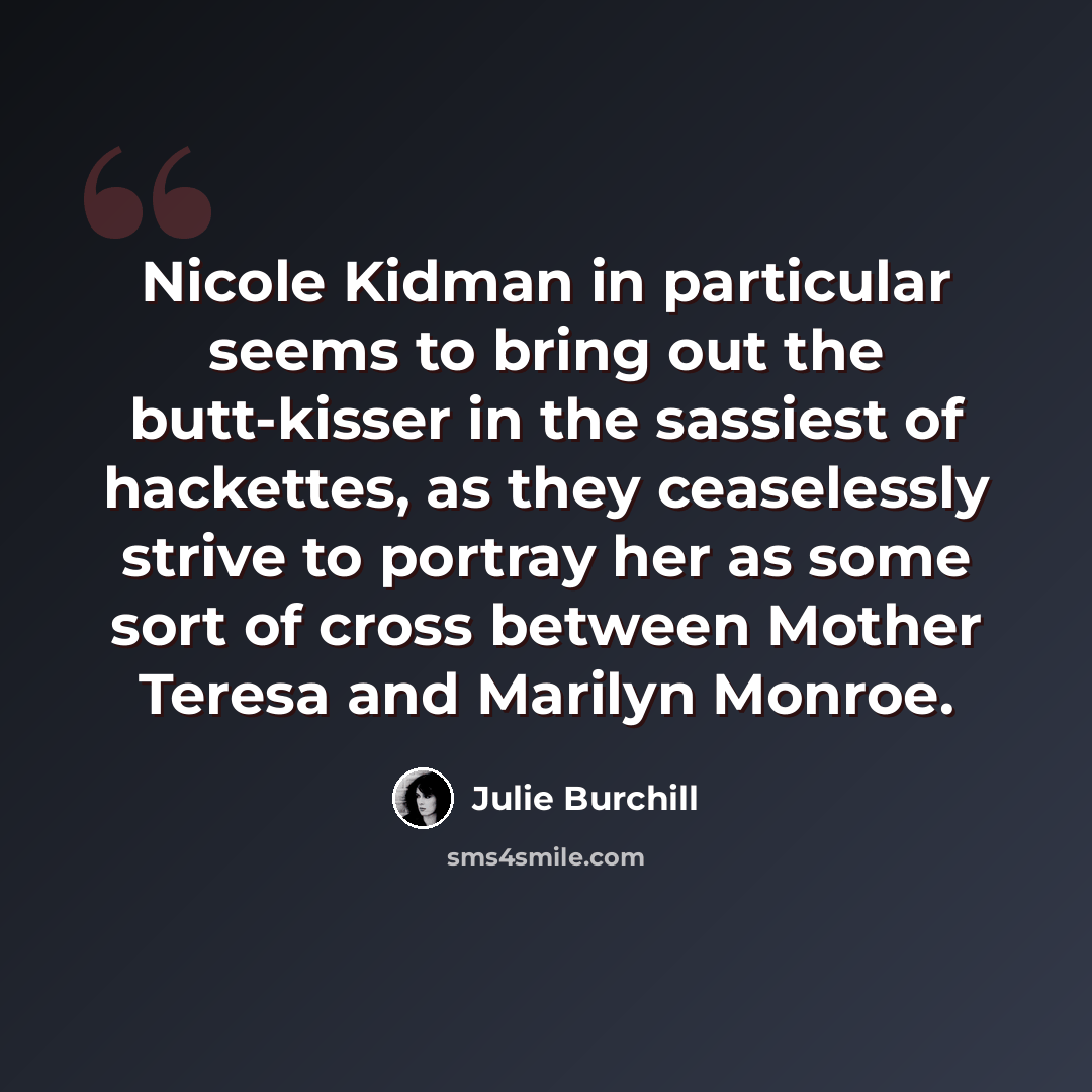 “Nicole Kidman in particular seems to bring out the butt-kisser in the sassiest of hackettes, as they ceaselessly strive to portray her as some sort of cross between Mother Teresa and Marilyn Monroe.” quote by Julie Burchill