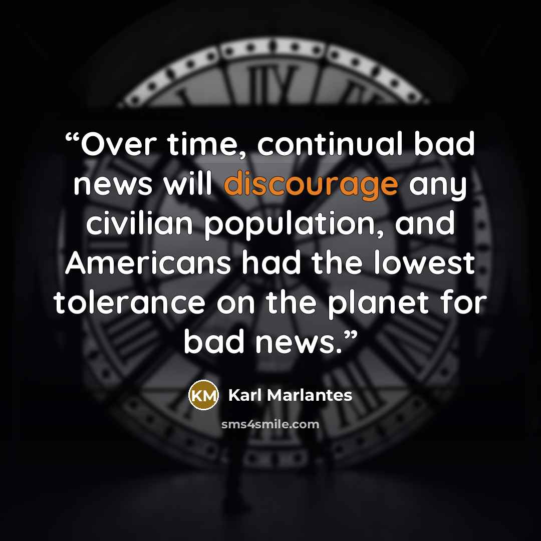 “Over time, continual bad news will discourage any civilian population, and Americans had the lowest tolerance on the planet for bad news.” quote by Karl Marlantes
