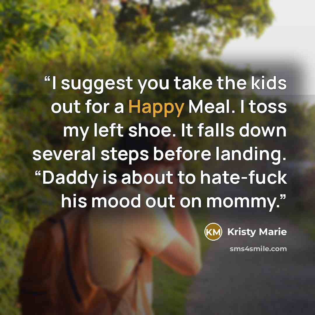 “I suggest you take the kids out for a Happy Meal. I toss my left shoe. It falls down several steps before landing. “Daddy is about to hate-fuck his mood out on mommy.” quote by Kristy Marie