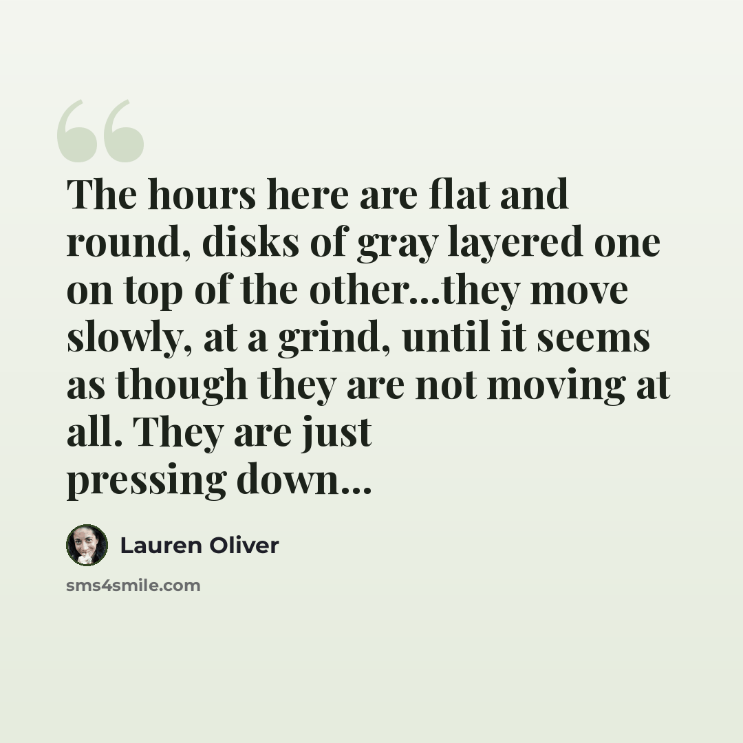 “The hours here are flat and round, disks of gray layered one on top of the other...they move slowly, at a grind, until it seems as though they are not moving at all. They are just pressing down...” quote by Lauren Oliver