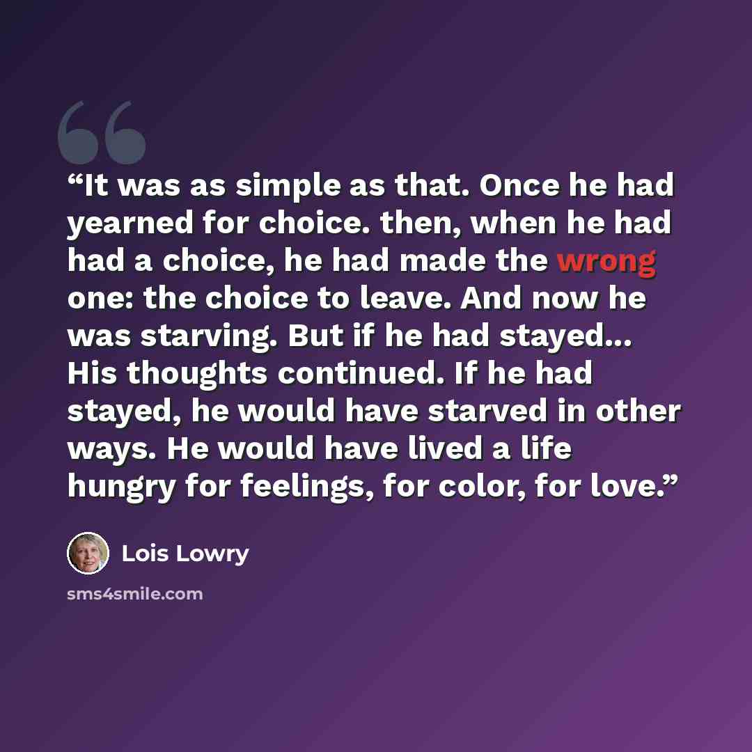 “It was as simple as that. Once he had yearned for choice. then, when he had had a choice, he had made the wrong one: the choice to leave. And now he was starving. But if he had stayed... His thoughts continued. If he had stayed, he would have starved in other ways. He would have lived a life…” quote by Lois Lowry