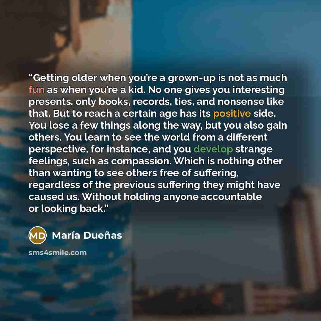 “Getting older when you’re a grown-up is not as much fun as when you’re a kid. No one gives you interesting presents, only books, records, ties, and nonsense like that. But to reach a certain age has its positive side. You lose a few things along the way, but you also gain others. You learn to see…” quote by María Dueñas