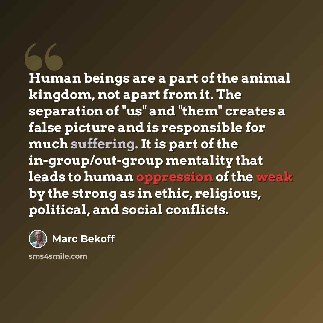 “Human beings are a part of the animal kingdom, not apart from it. The separation of "us" and "them" creates a false picture and is responsible for much suffering. It is part of the in-group/out-group mentality that leads to human oppression of the weak by the strong as in ethic, religious…” quote by Marc Bekoff