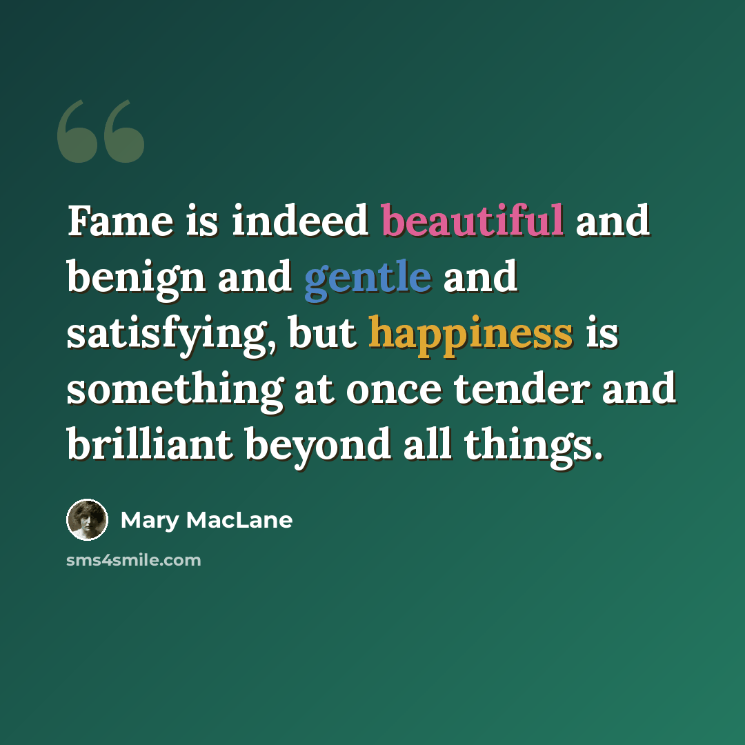 “Fame is indeed beautiful and benign and gentle and satisfying, but happiness is something at once tender and brilliant beyond all things.” quote by Mary MacLane