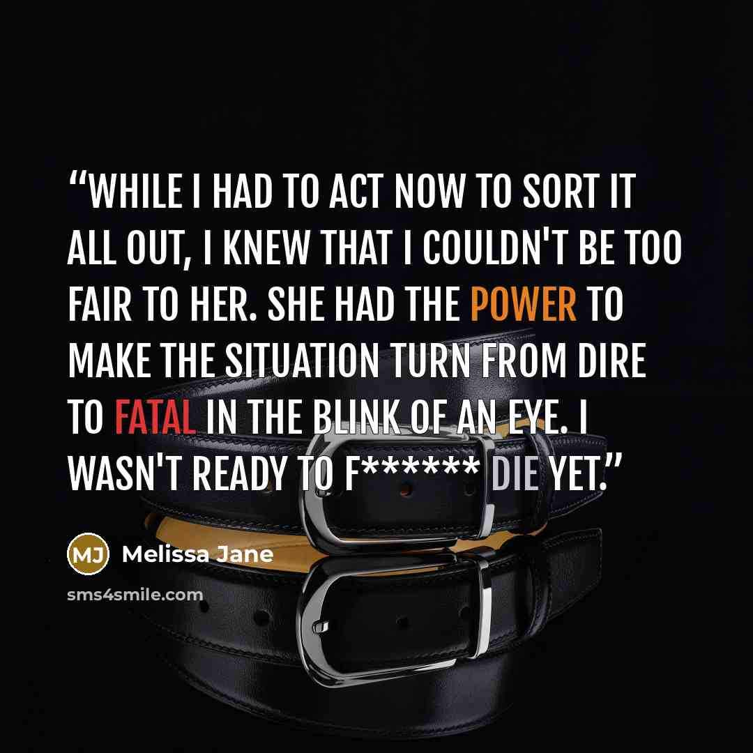 “While I had to act now to sort it all out, I knew that I couldn't be too fair to her. She had the power to make the situation turn from dire to fatal in the blink of an eye. I wasn't ready to f****** die yet.” quote by Melissa Jane