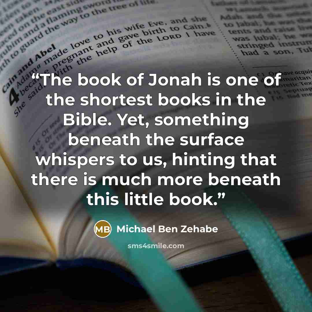 “The book of Jonah is one of the shortest books in the Bible. Yet, something beneath the surface whispers to us, hinting that there is much more beneath this little book.” quote by Michael Ben Zehabe