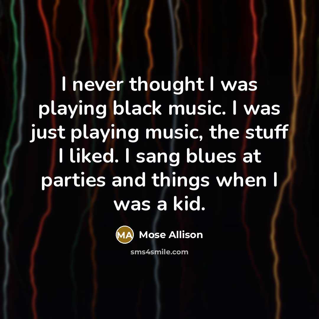 “I never thought I was playing black music. I was just playing music, the stuff I liked. I sang blues at parties and things when I was a kid.” quote by Mose Allison