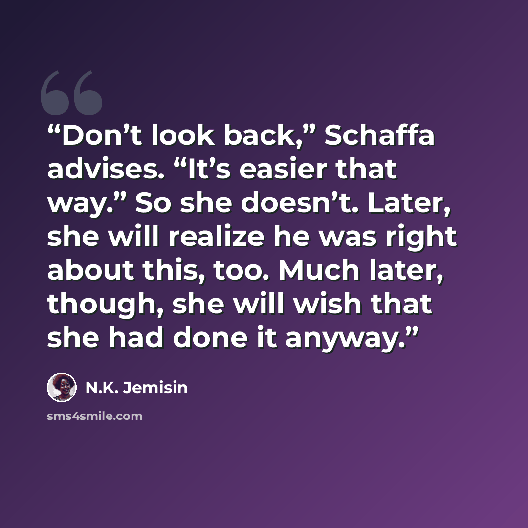 “Don’t look back,” Schaffa advises. “It’s easier that way.” So she doesn’t. Later, she will realize he was right about this, too. Much later, though, she will wish that she had done it anyway.” quote by N.K. Jemisin
