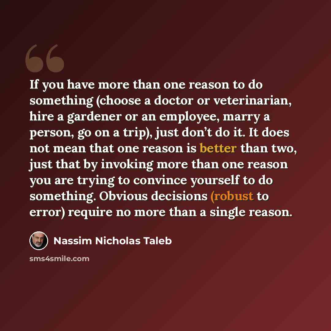 “If you have more than one reason to do something (choose a doctor or veterinarian, hire a gardener or an employee, marry a person, go on a trip), just don’t do it. It does not mean that one reason is better than two, just that by invoking more than one reason you are trying to convince yourself to…” quote by Nassim Nicholas Taleb