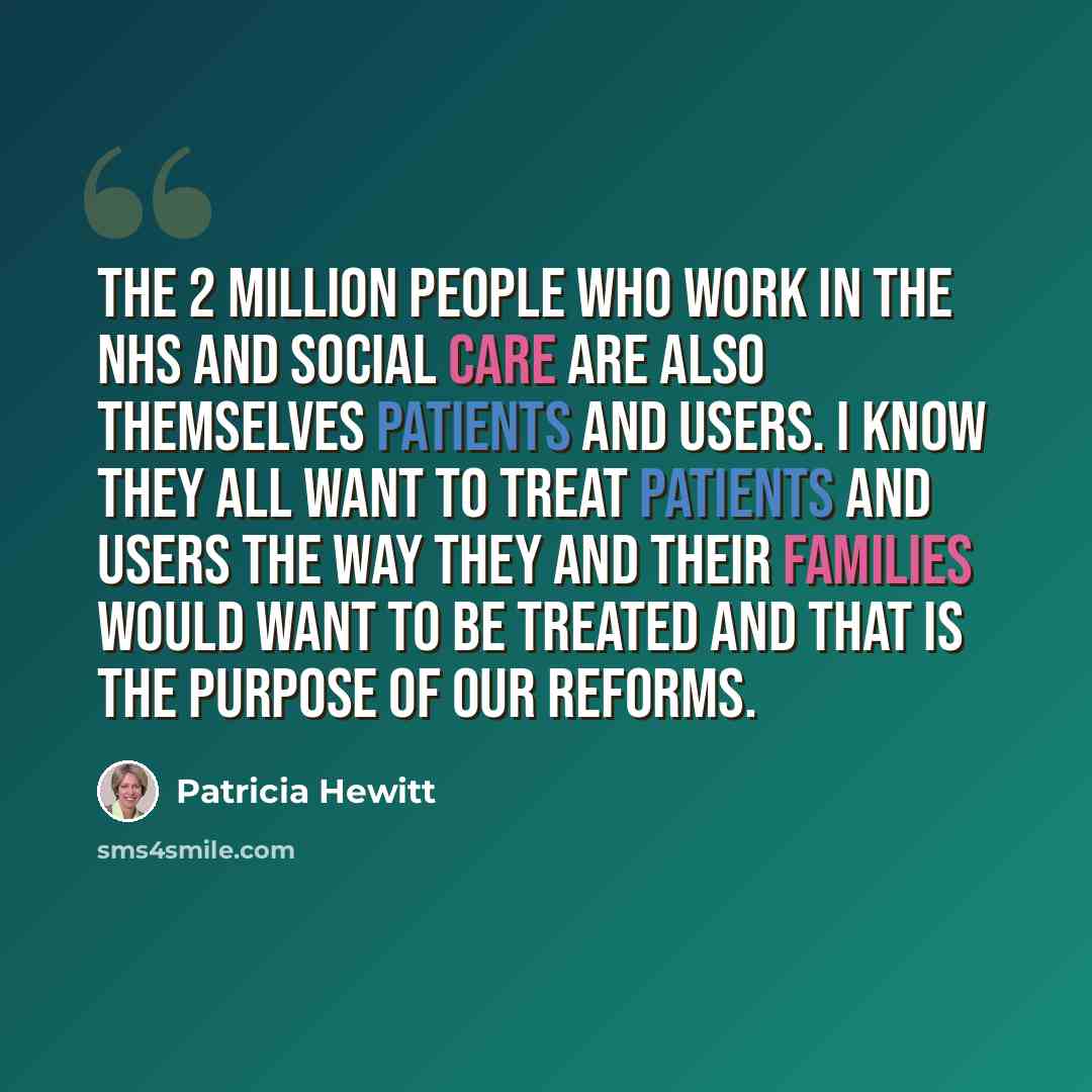 “The 2 million people who work in the NHS and social care are also themselves patients and users. I know they all want to treat patients and users the way they and their families would want to be treated and that is the purpose of our reforms.” quote by Patricia Hewitt