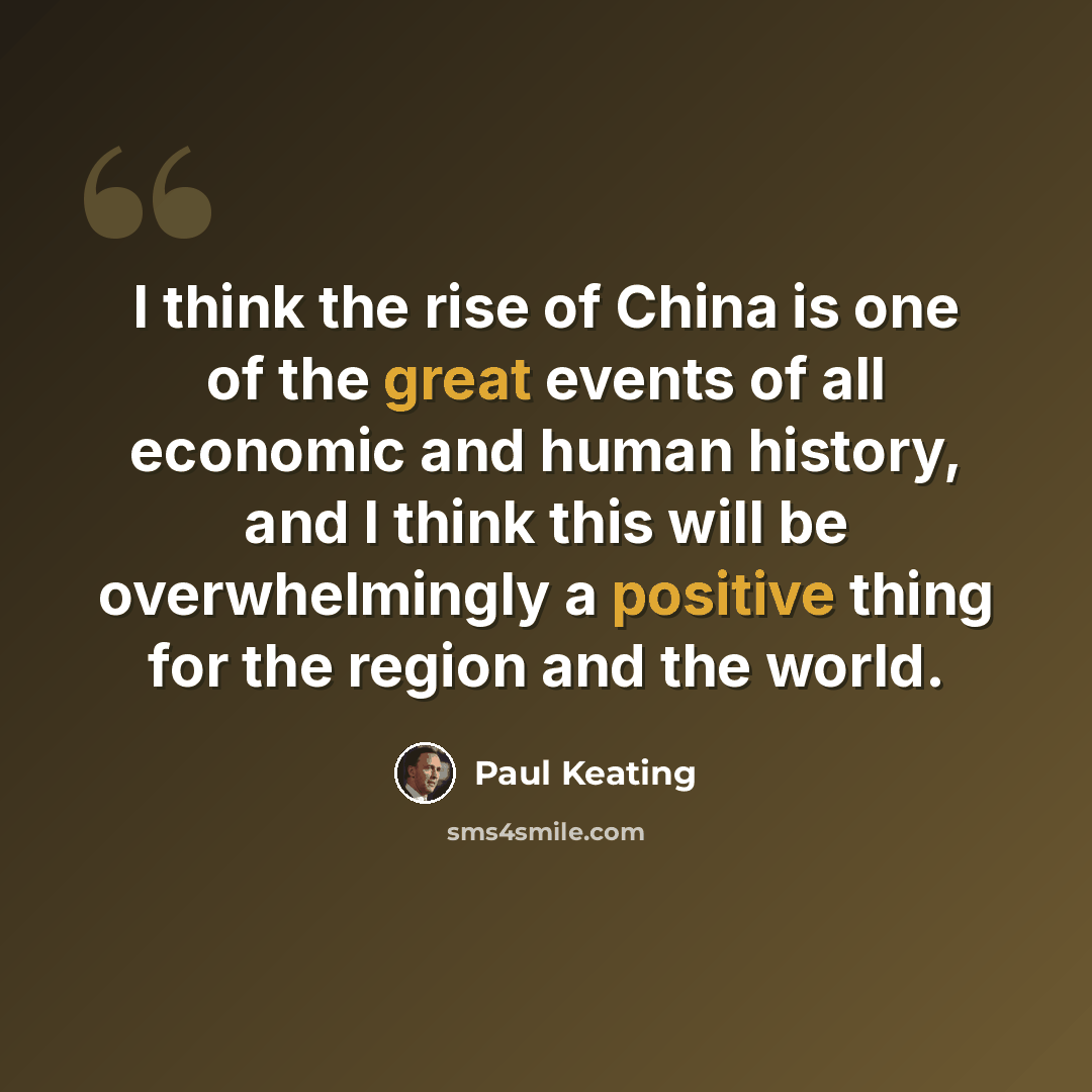 “I think the rise of China is one of the great events of all economic and human history, and I think this will be overwhelmingly a positive thing for the region and the world.” quote by Paul Keating