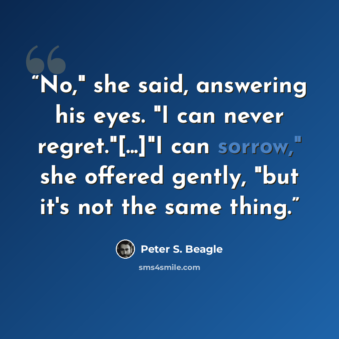 “No," she said, answering his eyes. "I can never regret."[...]"I can sorrow," she offered gently, "but it's not the same thing.” quote by Peter S. Beagle