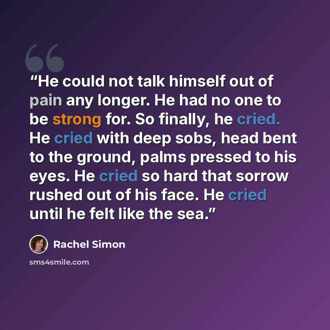“He could not talk himself out of pain any longer. He had no one to be strong for. So finally, he cried. He cried with deep sobs, head bent to the ground, palms pressed to his eyes. He cried so hard that sorrow rushed out of his face. He cried until he felt like the sea.” quote by Rachel Simon