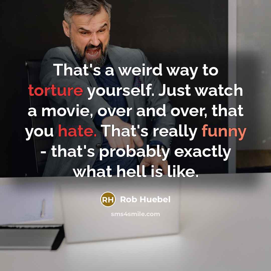 “That's a weird way to torture yourself. Just watch a movie, over and over, that you hate. That's really funny - that's probably exactly what hell is like.” quote by Rob Huebel