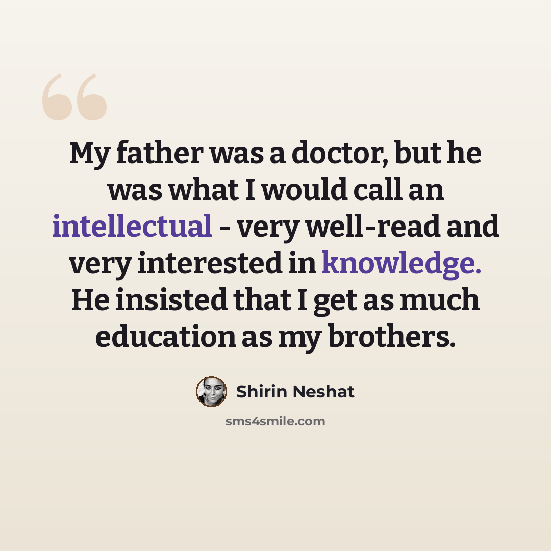 “My father was a doctor, but he was what I would call an intellectual - very well-read and very interested in knowledge. He insisted that I get as much education as my brothers.” quote by Shirin Neshat