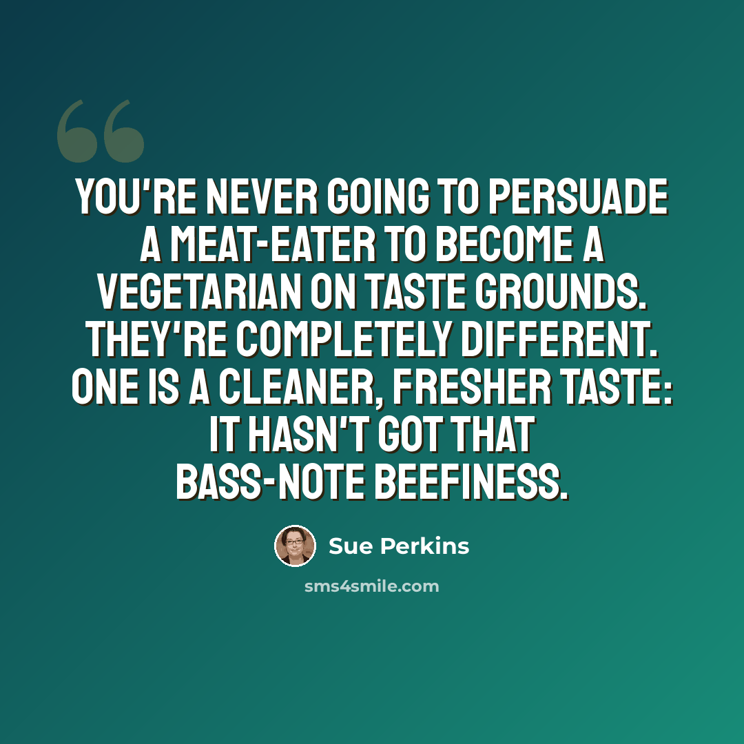 “You're never going to persuade a meat-eater to become a vegetarian on taste grounds. They're completely different. One is a cleaner, fresher taste: it hasn't got that bass-note beefiness.” quote by Sue Perkins