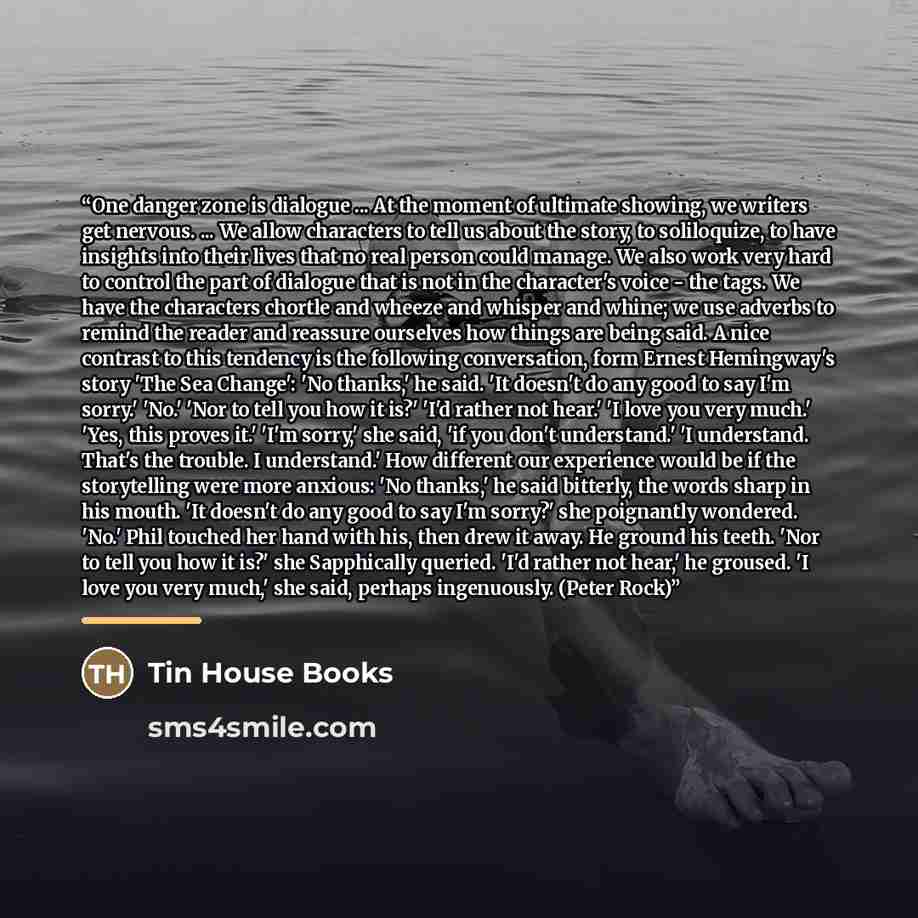 “One danger zone is dialogue ... At the moment of ultimate showing, we writers get nervous. ... We allow characters to tell us about the story, to soliloquize, to have insights into their lives that no real person could manage. We also work very hard to control the part of dialogue that is not in…” quote by Tin House Books