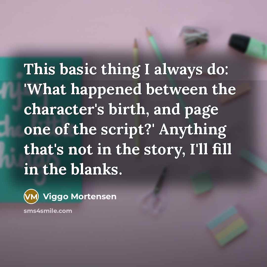 “This basic thing I always do: 'What happened between the character's birth, and page one of the script?' Anything that's not in the story, I'll fill in the blanks.” quote by Viggo Mortensen
