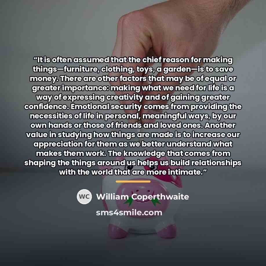 “It is often assumed that the chief reason for making things—furniture, clothing, toys, a garden—is to save money. There are other factors that may be of equal or greater importance: making what we need for life is a way of expressing creativity and of gaining greater confidence. Emotional security…” quote by Anonymous