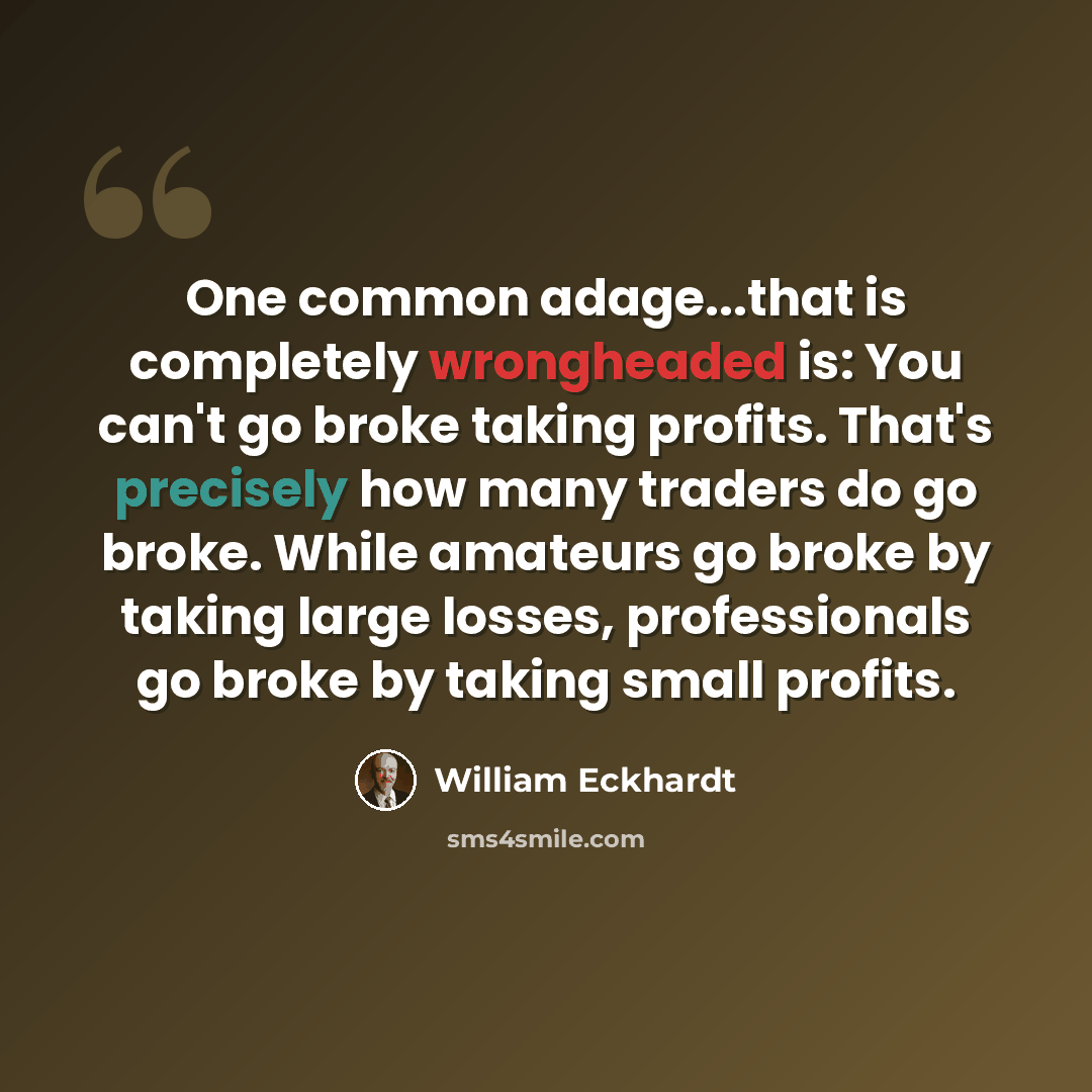 “One common adage...that is completely wrongheaded is: You can't go broke taking profits. That's precisely how many traders do go broke. While amateurs go broke by taking large losses, professionals go broke by taking small profits.” quote by William Eckhardt