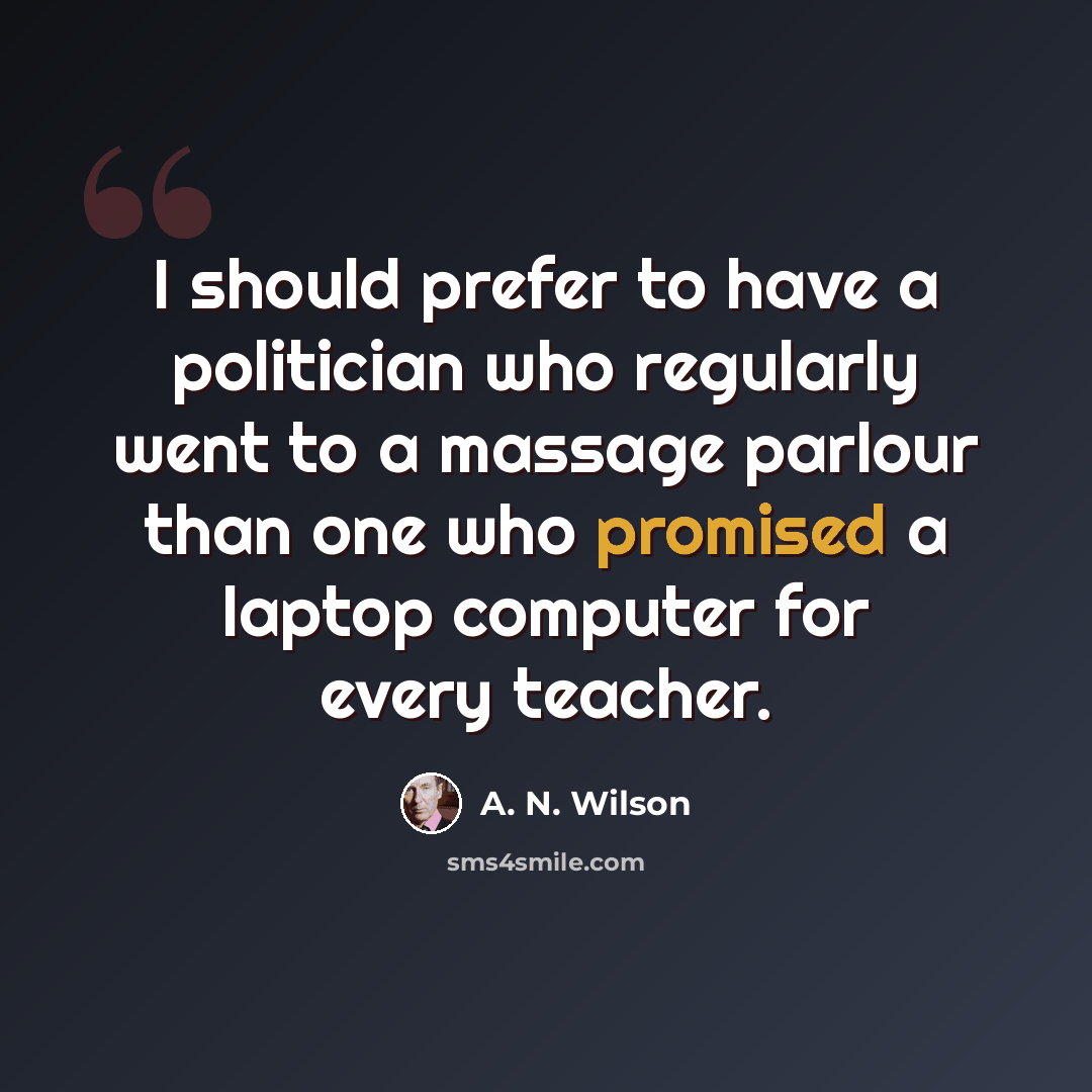 “I should prefer to have a politician who regularly went to a massage parlour than one who promised a laptop computer for every teacher.” quote by A. N. Wilson