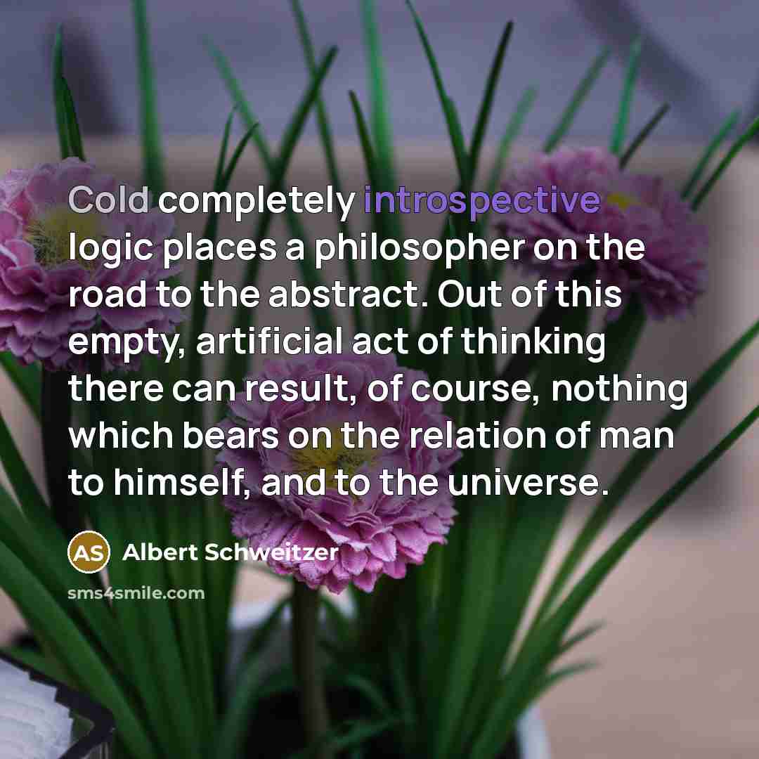 “Cold completely introspective logic places a philosopher on the road to the abstract. Out of this empty, artificial act of thinking there can result, of course, nothing which bears on the relation of man to himself, and to the universe.” quote by Albert Schweitzer