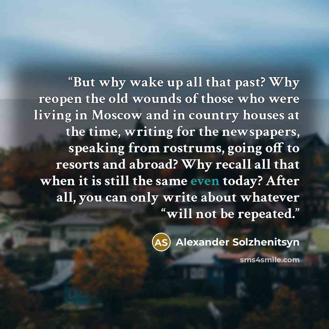 “But why wake up all that past? Why reopen the old wounds of those who were living in Moscow and in country houses at the time, writing for the newspapers, speaking from rostrums, going off to resorts and abroad? Why recall all that when it is still the same even today? After all, you can only…” quote by Alexander Solzhenitsyn