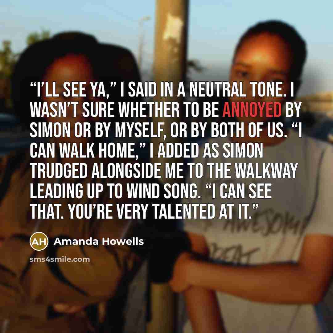 “I’ll see ya,” I said in a neutral tone. I wasn’t sure whether to be annoyed by Simon or by myself, or by both of us. “I can walk home,” I added as Simon trudged alongside me to the walkway leading up to Wind Song. “I can see that. You’re very talented at it.” quote by Amanda Howells
