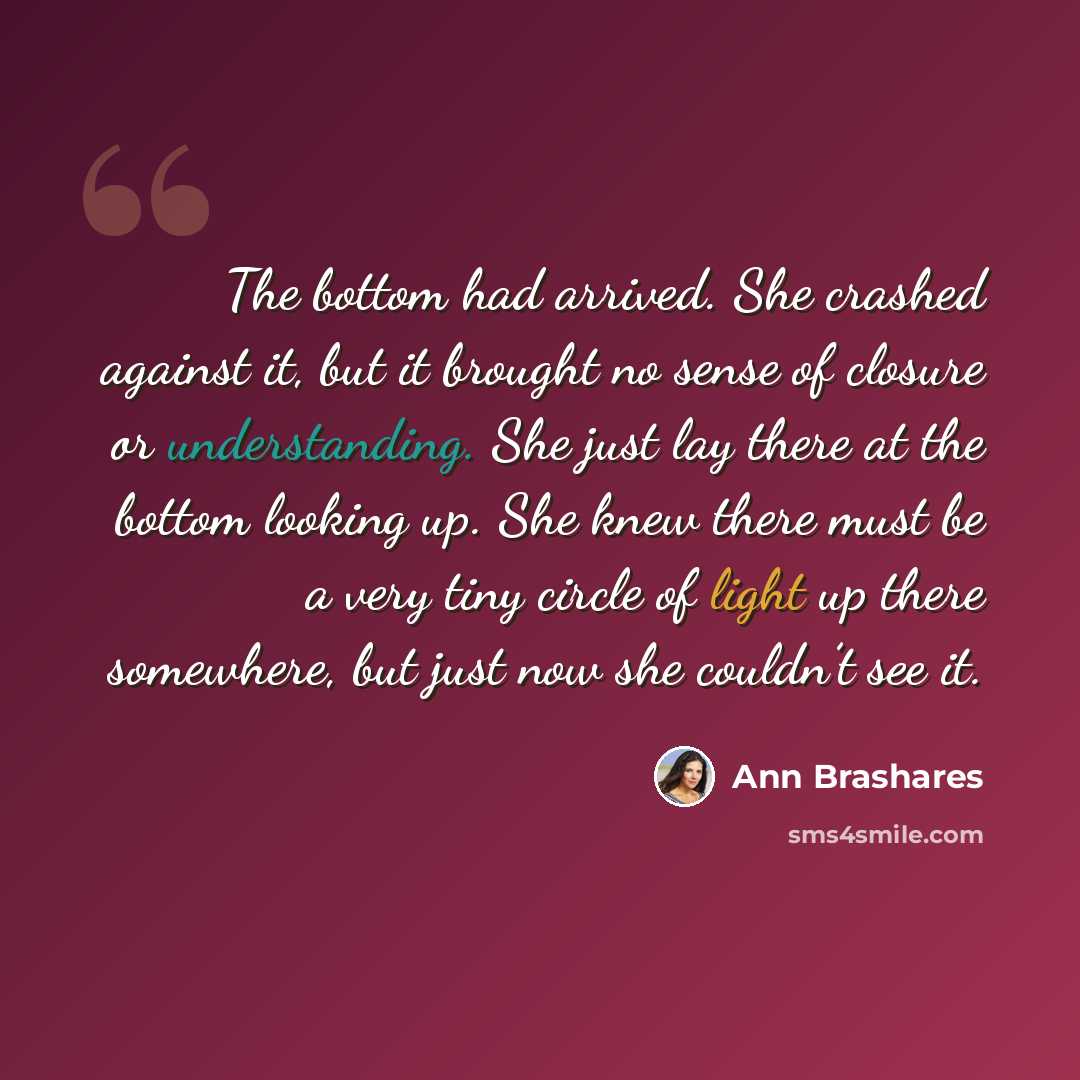 “The bottom had arrived. She crashed against it, but it brought no sense of closure or understanding. She just lay there at the bottom looking up. She knew there must be a very tiny circle of light up there somewhere, but just now she couldn’t see it.” quote by Ann Brashares