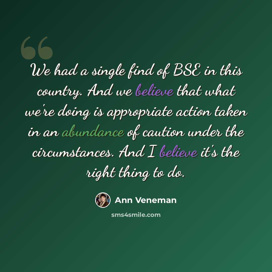 “We had a single find of BSE in this country. And we believe that what we're doing is appropriate action taken in an abundance of caution under the circumstances. And I believe it's the right thing to do.” quote by Ann Veneman