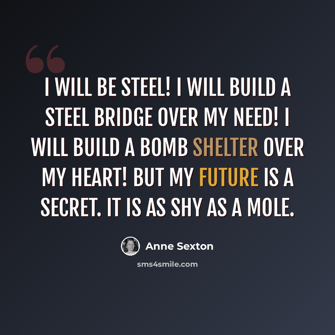 “I will be steel! I will build a steel bridge over my need! I will build a bomb shelter over my heart! But my future is a secret. It is as shy as a mole.” quote by Anne Sexton