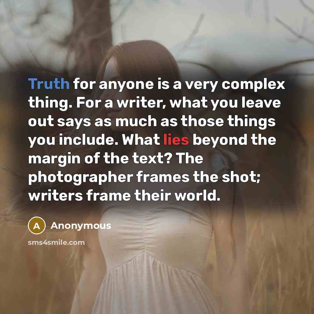 “Truth for anyone is a very complex thing. For a writer, what you leave out says as much as those things you include. What lies beyond the margin of the text? The photographer frames the shot; writers frame their world.” quote by Anonymous