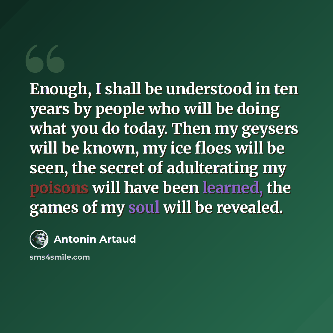 “Enough, I shall be understood in ten years by people who will be doing what you do today. Then my geysers will be known, my ice floes will be seen, the secret of adulterating my poisons will have been learned, the games of my soul will be revealed.” quote by Antonin Artaud