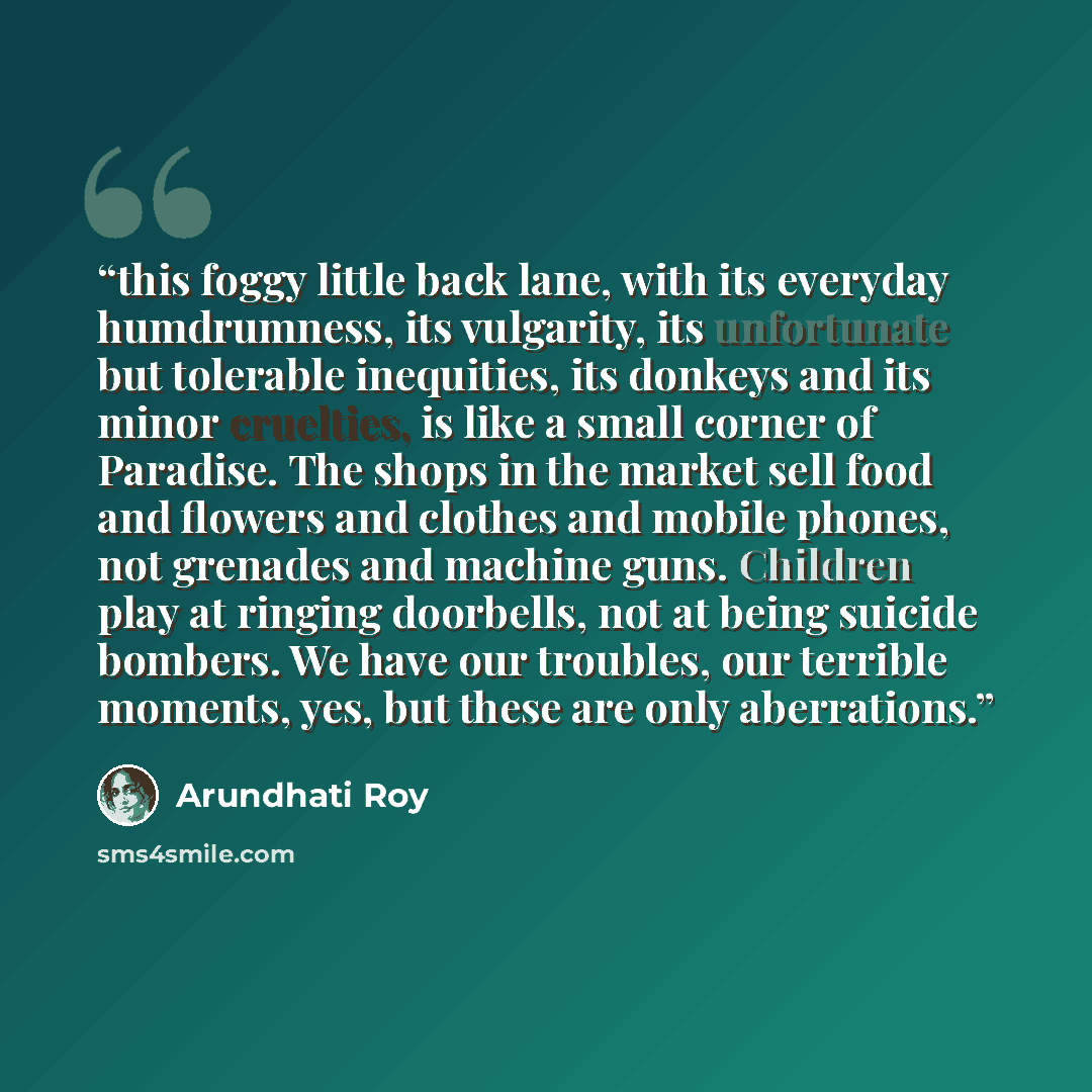 “this foggy little back lane, with its everyday humdrumness, its vulgarity, its unfortunate but tolerable inequities, its donkeys and its minor cruelties, is like a small corner of Paradise. The shops in the market sell food and flowers and clothes and mobile phones, not grenades and machine guns…” quote by Arundhati Roy