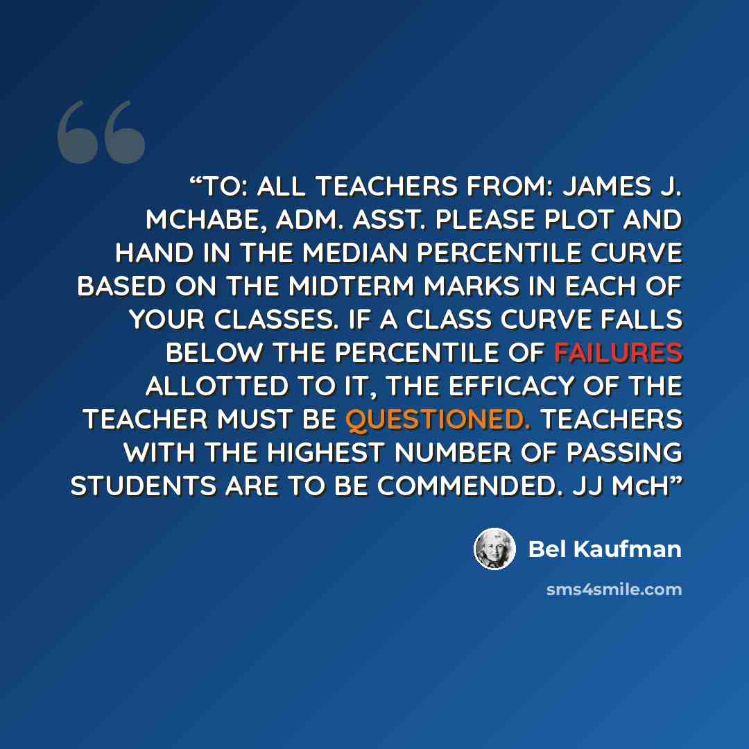 “TO: ALL TEACHERS FROM: JAMES J. MCHABE, ADM. ASST. PLEASE PLOT AND HAND IN THE MEDIAN PERCENTILE CURVE BASED ON THE MIDTERM MARKS IN EACH OF YOUR CLASSES. IF A CLASS CURVE FALLS BELOW THE PERCENTILE OF FAILURES ALLOTTED TO IT, THE EFFICACY OF THE TEACHER MUST BE QUESTIONED. TEACHERS WITH THE…” quote by Bel Kaufman