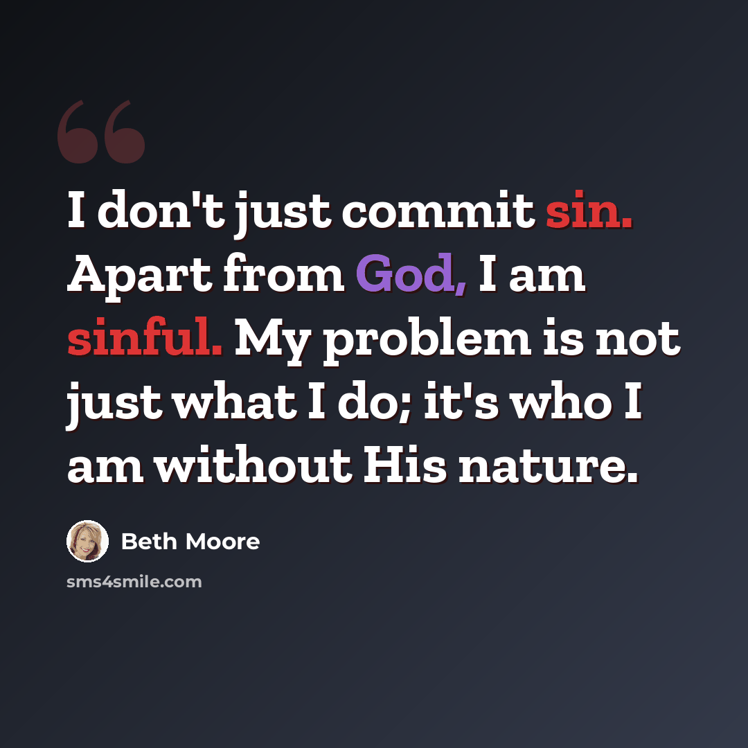 “I don't just commit sin. Apart from God, I am sinful. My problem is not just what I do; it's who I am without His nature.” quote by Beth Moore