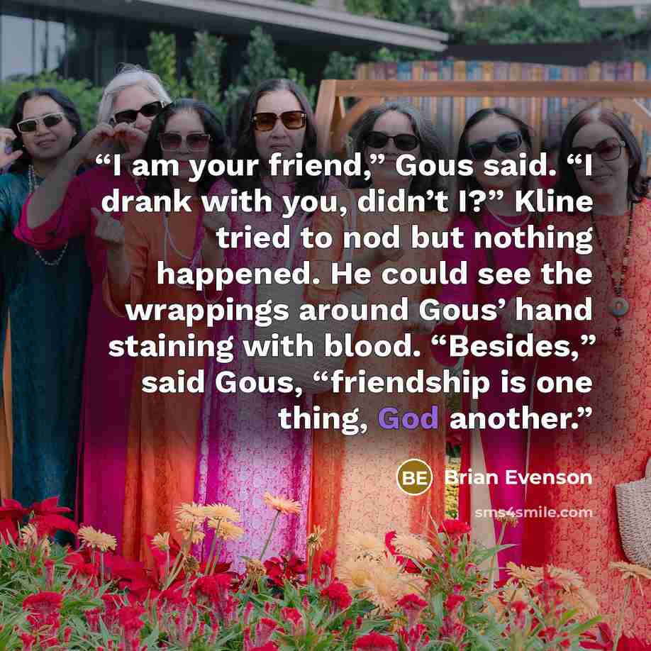 “I am your friend,” Gous said. “I drank with you, didn’t I?” Kline tried to nod but nothing happened. He could see the wrappings around Gous’ hand staining with blood. “Besides,” said Gous, “friendship is one thing, God another.” quote by Brian Evenson