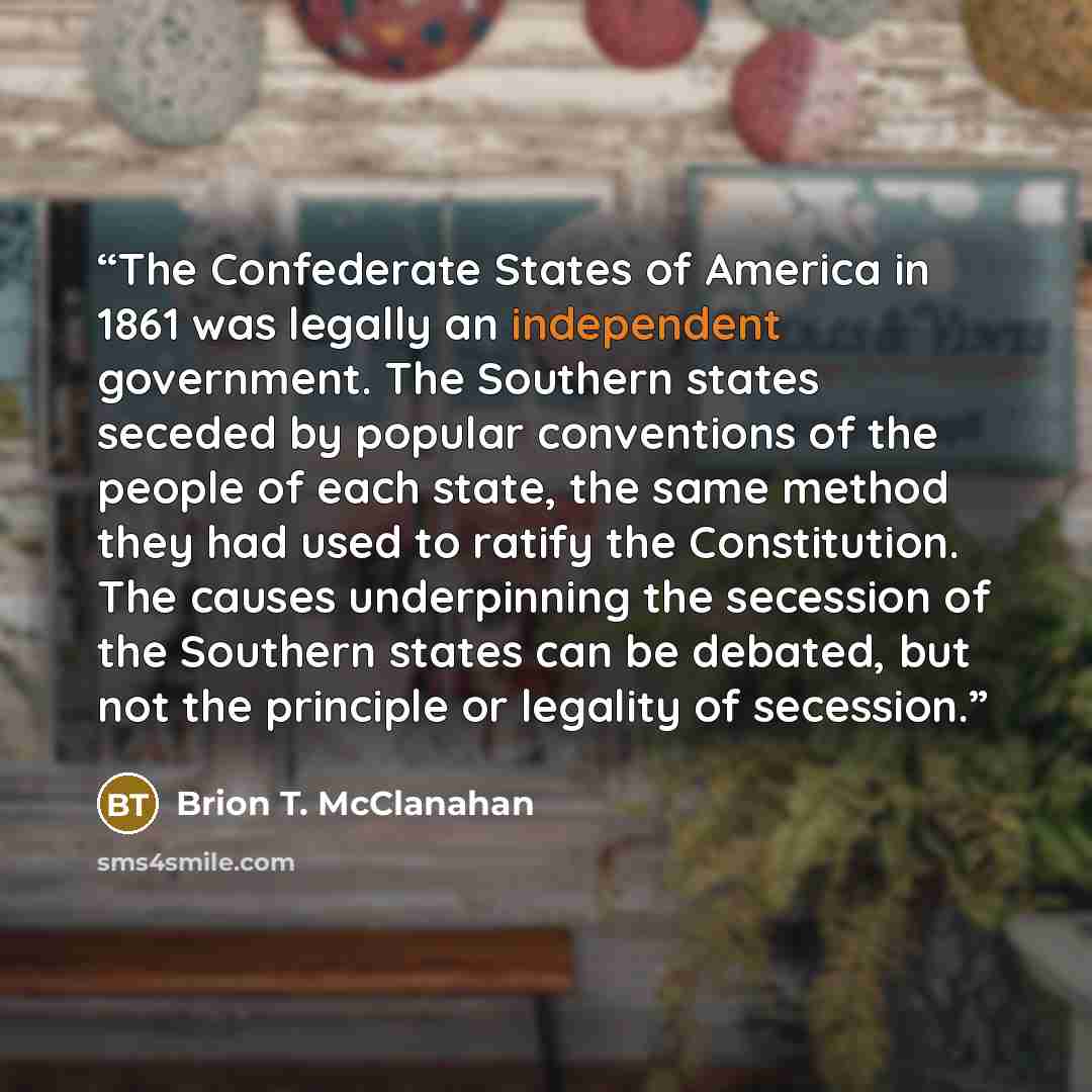 “The Confederate States of America in 1861 was legally an independent government. The Southern states seceded by popular conventions of the people of each state, the same method they had used to ratify the Constitution. The causes underpinning the secession of the Southern states can be debated…” quote by Brion T. McClanahan
