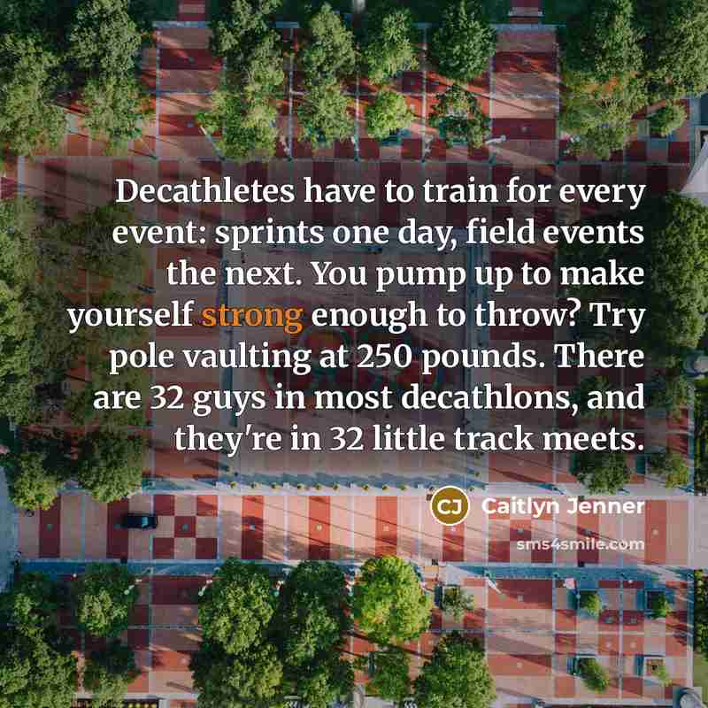 “Decathletes have to train for every event: sprints one day, field events the next. You pump up to make yourself strong enough to throw? Try pole vaulting at 250 pounds. There are 32 guys in most decathlons, and they're in 32 little track meets.” quote by Caitlyn Jenner