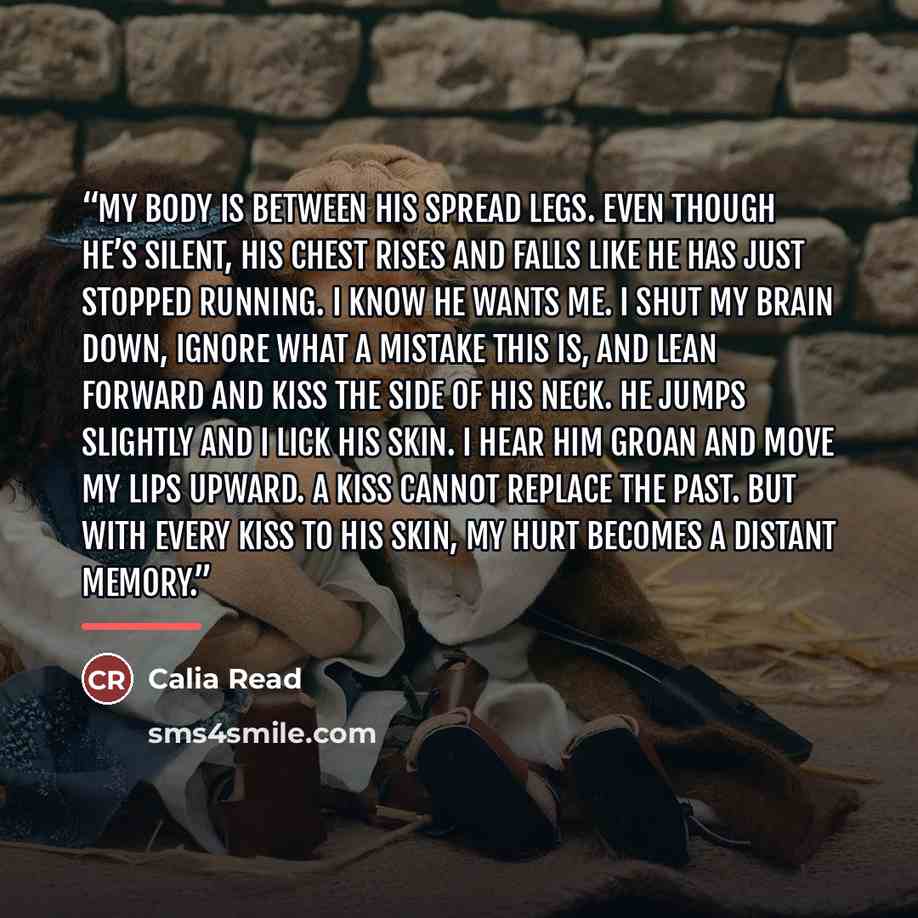 “My body is between his spread legs. Even though he’s silent, his chest rises and falls like he has just stopped running. I know he wants me. I shut my brain down, ignore what a mistake this is, and lean forward and kiss the side of his neck. He jumps slightly and I lick his skin. I hear him groan…” quote by Calia Read