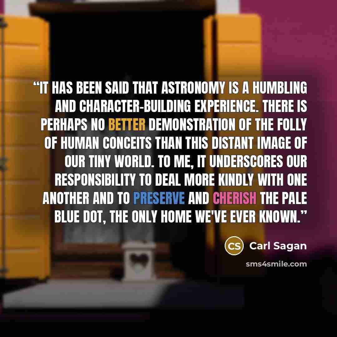 “It has been said that astronomy is a humbling and character-building experience. There is perhaps no better demonstration of the folly of human conceits than this distant image of our tiny world. To me, it underscores our responsibility to deal more kindly with one another and to preserve and…” quote by Carl Sagan